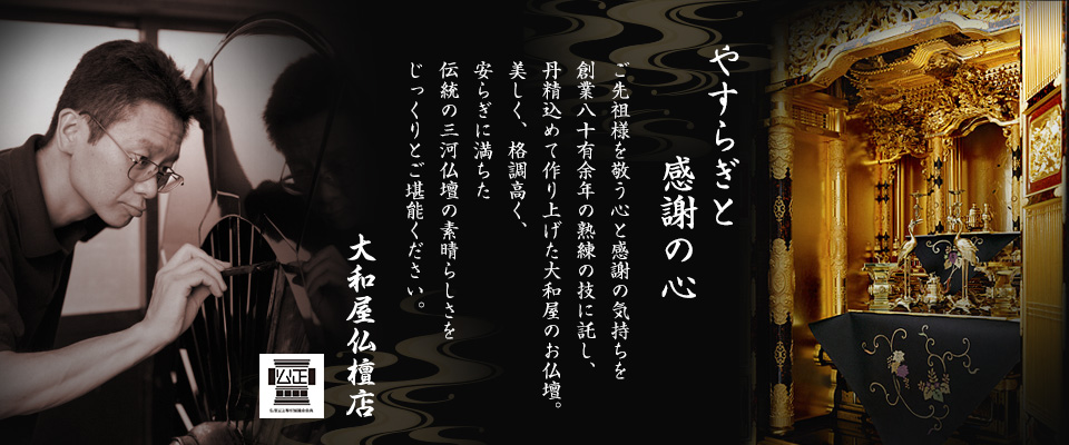 やすらぎと感謝の心　ご先祖様を敬う心と感謝の気持ちを創業八十有余年の熟練の技に託し、丹精込めて作り上げた大和屋のお仏壇。美しく、格調高く、安らぎに満ちた伝統の三河仏壇の素晴らしさをじっくりとご堪能ください。　大和屋仏檀店