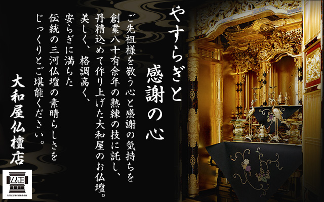 やすらぎと感謝の心　ご先祖様を敬う心と感謝の気持ちを創業八十有余年の熟練の技に託し、丹精込めて作り上げた大和屋のお仏壇。美しく、格調高く、安らぎに満ちた伝統の三河仏壇の素晴らしさをじっくりとご堪能ください。　大和屋仏檀店